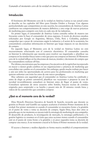 60
Introducción
El fenómeno del Momento cero de la verdad en América Latina es tan actual como
se describe en los capítulos del libro para Estados Unidos o Europa. Con algunas
particularidades que compartimos en esta sección, los consumidores de América Latina
cambiaron sus comportamientos de manera definitiva y esto exige de nuevas prácticas
de marketing para competir con éxito en cada una de las industrias.
En primer lugar, el consumidor de América Latina consulta online de manera tan
frecuente como lo hace el consumidor de otras regiones. A través de diversos estudios
solicitados por Google en Argentina, México, Chile, Perú y Colombia, pudimos
comprobar que a pesar de variaciones según la industria y el sector de la economía, los
consumidores consultan información en Internet que luego impacta en sus decisiones
de compra.
En segundo lugar, el Momento cero de la verdad en América Latina no está
necesariamente relacionado con el comercio electrónico. El consumidor consulta
en Internet la información que necesita para resolver sus inquietudes y planificar sus
compras en las tiendas físicas tanto o más que para sus compras en Internet. El Momento
cero de la verdad influye en las elecciones de marcas, tiendas y decisiones de compra que
los consumidores realizan off-line.
Por último,encontramos que las empresas y los ejecutivos de la región han incorporado
en mayor o menor grado cambios en sus organizaciones y prácticas de marketing que
convalidan este cambio en el consumidor. Sin embargo, queda mucho trabajo por hacer
y aún son miles las oportunidades de carrera para los profesionales en marketing que
quieran enfrentar con éxito los retos de este nuevo paradigma.
Hoy sabemos con seguridad que el consumidor en América Latina ha cambiado y
antes de elegir su primer automóvil, planificar sus vacaciones o preparar la cena de
navidad invariablemente consultará en Internet antes de llegar al punto de venta.
Consultará opiniones de otros usuarios sobre hoteles, buscará recetas de comidas
originales para sorprender a su familia y pasará más de 30 minutos viendo fotos y
videos de los automóviles que considera comprar.
¿Qué es el momento cero de la verdad?
Dina Howell, Directora Ejecutiva de Saatchi  Saatchi, recuerda que durante su
gestión en Procter and Gamble sus equipos acuñaron el término Primer momento de la
verdad. Ese primer momento es cuando el consumidor se encuentra frente a la góndola
en el punto de venta y toma su decisión de compra. Según Dina, hace diez años se
pensaba que en ése momento se ejecuta toda la estrategía de marketing de una compañía.
El desarrollo de producto, la investigación de mercado, la estrategia publicitaría y la
gestión logística se resumen en el éxito que estas acciones tienen cuando el consumidor
esté en el punto de venta frente a la góndola y en poco segundos toma su decisión de
comprar una marca. A ese momento crucial se lo llama el Primer momento de la verdad.
El acceso a Internet y medios digitales en forma masiva modificó el comportamiento
Ganando el momento cero de la verdad en América Latina
 