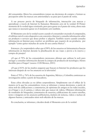 61
del consumidor. Ahora los consumidores toman sus decisiones de compra y forman su
percepción sobre las marcas con anterioridad a su paso por el punto de venta.
A ese proceso previo de búsqueda de información, interacción con marcas y
aprendizaje a través de Internet lo llamamos Momento cero de la verdad. El Primer
momento de la verdad sigue existiendo, pero para ganar en el punto de venta, ahora más
que nunca es necesario ganar en el momento cero también.
El Momento cero de la verdad ocurre cuando el consumidor enciende el computador,
el teléfono móvil u otro dispositivo con conexión a Internet y consulta información sobre
un producto o servicio que desea probar o adquirir. También ocurre cuando consulta
información en Internet para resolver un problema que requiere de un producto; por
ejemplo “como quitar manchas de aceite de una camisa blanca”.
Entonces: ¿Le sorprendería saber que el 90% de los usuarios en latinoamerica buscan
información en Internet durante la planificación de sus viajes y previo a la reserva y
compra de pasajes?
¿O que el 79% de los consumidores mexicanos afirman que utilizan la web para
navegar y consultar información durante la compra de productos de tecnología y bienes
durables para el hogar? (source: CCB Mexico, 2011)
¿O que el 83% de las madres aseguran que buscan en Internet los productos que les
interesan después de ver los anuncios en la televisión?
Entre el 70% y 76% de los usuarios de Argentina, México y Colombia comienzan su
investigación online a partir de buscadores.
Estas cifras elevadas ya no deben sorprendernos. Simplemente son el reflejo de la
manera en la que los consumidores viven, se informan y toman decisiones: a partir de
sitios web de calificaciones y comentarios, de opiniones de amigos en las redes sociales,
en el hogar y en el camino, y (ahora más que nunca) de videos. Obtienen información
de resultados de búsquedas, comentarios de usuarios, calificaciones de cuatro estrellas,
texto e imágenes en los anuncios publicitarios, titulares de noticias, videos e incluso de
algunos buenos y anticuados sitios web oficiales de las marcas.
En conclusión, se informan y deciden desde el Momento cero de la verdad.
Apéndice
 