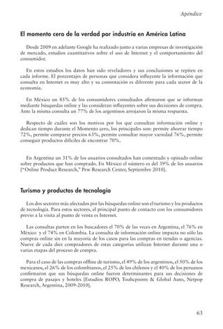 63
El momento cero de la verdad por industria en América Latina
Desde 2009 en adelante Google ha realizado junto a varias empresas de investigación
de mercado, estudios cuantitativos sobre el uso de Internet y el comportamiento del
consumidor.
En estos estudios los datos han sido reveladores y sus conclusiones se repiten en
cada informe. El porcentajes de personas que considera influyente la información que
consulta en Internet es muy alto y su connotación es diferente para cada sector de la
economía.
En México un 85% de los consumidores consultados afirmaron que se informan
mediante búsquedas online y las consideran influyentes sobre sus decisiones de compra.
Ante la misma consulta un 77% de los argentinos arrojaron la misma respuesta.
Respecto de cuáles son los motivos por los que consultan información online y
dedican tiempo durante el Momento cero, los principales son: permite ahorrar tiempo
72%, permite comparar precios 63%, permite consultar mayor variedad 76%, permite
conseguir productos difíciles de encontrar 70%.
En Argentina un 31% de los usuarios consultados han comentado y opinado online
sobre productos que han comprado. En México el número es del 39% de los usuarios
[“Online Product Research,” Pew Research Center, Septiembre 2010].
Turismo y productos de tecnología
	
Los dos sectores más afectados por las búsquedas online son el turismo y los productos
de tecnología. Para estos sectores, el principal punto de contacto con los consumidores
previo a la visita al punto de venta es Internet.
Las consultas parten en los buscadores el 70% de las veces en Argentina, el 76% en
México y el 74% en Colombia. La consulta de información online impacta no sólo las
compras online sin en la mayoría de los casos para las compras en tiendas o agencias.
Nueve de cada diez compradores de estas categorías utilizan Internet durante una o
varias etapas del proceso de compra.
Para el caso de las compras offline de turismo, el 49% de los argentinos, el 50% de los
mexicanos, el 26% de los colombianos, el 25% de los chilenos y el 40% de los peruanos
confirmaron que sus búsquedas online fueron determinantes para sus decisiones de
compra de pasajes y hoteles [Estudios ROPO, Touhcpoints  Global Auto, Netpop
Research, Argentina, 2009-2010].
Apéndice
 