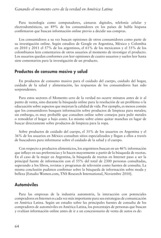 64
Para tecnología como computadores, cámaras digitales, telefonía celular y
electrodomésticos, un 89% de los consumidores en los países de habla hispana
confirmaron que buscan información online previo a decidir sus compras.
Los consumidores a su vez buscan opiniones de otros consumidores como parte de
su investigación online. Según estudios de Google en Argentina, México y Colombia
en 2010 y 2011 el 57% de los argentinos, el 61% de los mexicanos y el 55% de los
colombianos leen comentarios de otros usuarios al momento de investigar el producto.
Los usuarios quedan conformes con leer opiniones de cuatro usuarios y suelen leer hasta
siete comentarios para la investigación de un producto.
Productos de consumo masivo y salud
En productos de consumo masivo para el cuidado del cuerpo, cuidado del hogar,
cuidado de la salud y alimentación, las respuestas de los consumidores han sido
sorprendentes.
Para estos sectores el Momento cero de la verdad no ocurre minutos antes de ir al
punto de venta, sino durante la búsqueda online para la resolución de un problema o la
educuación sobre aspectos que mejoran la calidad de vida. Por ejemplo, es menos común
que los consumidores busquen información sobre productos de limpieza para metales;
sin embargo, es muy probable que consulten online sobre consejos para pulir metales
o remodelar el hogar a bajo costo. Lo mismo sobre cómo quitar manchas en lugar de
buscar directamente sobre productos de limpieza para la ropa.
Sobre productos de cuidado del cuerpo, el 31% de los usuarios en Argentina y el
36% de los usuarios en México consultan sitios especializados y llegan a ellos a través
de buscadores para informarse sobre el cuidado de la salud y el cuerpo.
Con respecto a productos alimenticios, los argentinos buscan en un 46% información
que influye en sus preferencias y lo hacen mayormente a partir de la búsqueda de recetas.
En el caso de la mujer en Argentina, la búsqueda de recetas en Internet paso a ser la
principal fuente de información con el 55% del total de 2300 personas consultadas,
superando a los libros, revistas y programas de televisión como fuentes de consulta. La
misma conclusión pudimos confirmar sobre la búsqueda de información sobre moda y
belleza [Estudio Women.com, TNS Research International, Noviembre 2010].
Automóviles
Para las empresas de la industria automotriz, la interacción con potenciales
compradores en Internet es cada vez más importante para sus estrategias de comunicación
en América Latina. Según un estudio sobre las principales fuentes de consulta de los
compradores de automóviles en América Latina, los porcentajes de personas que buscan
y evalúan información online antes de ir a un concesionario de venta de autos es de:
Ganando el momento cero de la verdad en América Latina
 