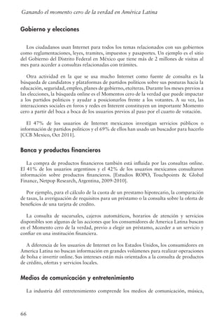 66
Gobierno y elecciones
Los ciudadanos usan Internet para todos los temas relacionados con sus gobiernos
como reglamentaciones, leyes, tramites, impuestos y pasaportes. Un ejemplo es el sitio
del Gobierno del Distrito Federal en México que tiene más de 2 millones de visitas al
mes para acceder a consultas relacionadas con trámites.
Otra actividad en la que se usa mucho Internet como fuente de consulta es la
búsqueda de candidatos y plataformas de partidos políticos sobre sus posturas hacia la
educación, seguridad, empleo, planes de gobierno, etcéteras. Durante los meses previos a
las elecciones, la búsqueda online es el Momentos cero de la verdad que puede impactar
a los partidos politicos y ayudar a posicionarlos frente a los votantes. A su vez, las
interacciones sociales en foros y redes en Interent constituyen un importante Momento
cero a partir del boca a boca de los usuarios previos al paso por el cuarto de votación.
El 47% de los usuarios de Internet mexicanos investigan servicios públicos o
información de partidos politicos y el 69% de ellos han usado un buscador para hacerlo
[CCB Mexico, Oct 2011].
Banca y productos financieros
La compra de productos financieros también está influida por las consultas online.
El 41% de los usuarios argentinos y el 42% de los usuarios mexicanos consultaron
información sobre productos financieros. [Estudios ROPO, Touchpoints  Global
Finance, Netpop Research, Argentina, 2009-2010].
Por ejemplo, para el cálculo de la cuota de un prestamo hipotecario, la comparación
de tasas, la averiguación de requisitos para un préstamo o la consulta sobre la oferta de
beneficios de una tarjeta de credito.
La consulta de sucursales, cajeros automáticos, horarios de atención y servicios
disponibles son algunas de las acciones que los consumidores de America Latina buscan
en el Momento cero de la verdad, previo a elegir un préstamo, acceder a un servicio y
confiar en una institución financiera.
A diferencia de los usuarios de Internet en los Estados Unidos, los consumidores en
America Latina no buscan información en grandes volúmenes para realizar operaciones
de bolsa e invertir online. Sus intereses están más orientados a la consulta de productos
de crédito, ofertas y servicios locales.
Medios de comunicación y entretenimiento
La industria del entretenimiento comprende los medios de comunicación, música,
Ganando el momento cero de la verdad en América Latina
 