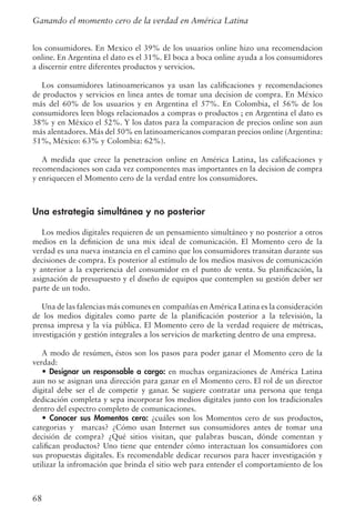 68
los consumidores. En Mexico el 39% de los usuarios online hizo una recomendacion
online. En Argentina el dato es el 31%. El boca a boca online ayuda a los consumidores
a discernir entre diferentes productos y servicios.
Los consumidores latinoamericanos ya usan las calificaciones y recomendaciones
de productos y servicios en linea antes de tomar una decision de compra. En México
más del 60% de los usuarios y en Argentina el 57%. En Colombia, el 56% de los
consumidores leen blogs relacionados a compras o productos ; en Argentina el dato es
38% y en México el 52%. Y los datos para la comparacion de precios online son aun
más alentadores. Más del 50% en latinoamericanos comparan precios online (Argentina:
51%, México: 63% y Colombia: 62%).
A medida que crece la penetracion online en América Latina, las calificaciones y
recomendaciones son cada vez componentes mas importantes en la decision de compra
y enriquecen el Momento cero de la verdad entre los consumidores.
Una estrategia simultánea y no posterior
Los medios digitales requieren de un pensamiento simultáneo y no posterior a otros
medios en la definicion de una mix ideal de comunicación. El Momento cero de la
verdad es una nueva instancia en el camino que los consumidores transitan durante sus
decisiones de compra. Es posterior al estímulo de los medios masivos de comunicación
y anterior a la experiencia del consumidor en el punto de venta. Su planificación, la
asignación de presupuesto y el diseño de equipos que contemplen su gestión deber ser
parte de un todo.
Una de las falencias más comunes en compañías enAmérica Latina es la consideración
de los medios digitales como parte de la planificación posterior a la televisión, la
prensa impresa y la vía pública. El Momento cero de la verdad requiere de métricas,
investigación y gestión integrales a los servicios de marketing dentro de una empresa.
A modo de resúmen, éstos son los pasos para poder ganar el Momento cero de la
verdad:
• Designar un responsable a cargo: en muchas organizaciones de América Latina
aun no se asignan una dirección para ganar en el Momento cero. El rol de un director
digital debe ser el de competir y ganar. Se sugiere contratar una persona que tenga
dedicación completa y sepa incorporar los medios digitales junto con los tradicionales
dentro del espectro completo de comunicaciones.
• Conocer sus Momentos cero: ¿cuáles son los Momentos cero de sus productos,
categorias y marcas? ¿Cómo usan Internet sus consumidores antes de tomar una
decisión de compra? ¿Qué sitios visitan, que palabras buscan, dónde comentan y
califican productos? Uno tiene que entender cómo interactuan los consumidores con
sus propuestas digitales. Es recomendable dedicar recursos para hacer investigación y
utilizar la infromación que brinda el sitio web para entender el comportamiento de los
Ganando el momento cero de la verdad en América Latina
 