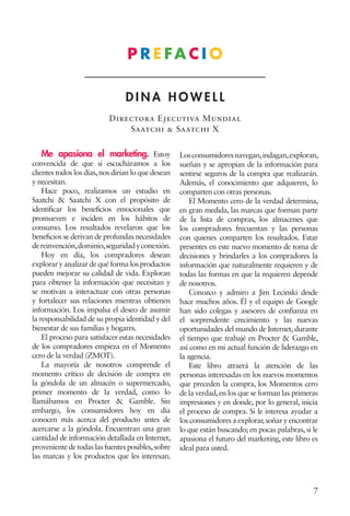 7
D I N A H O W E L L
Directora Ejecutiva Mundial
Saatchi & Saatchi X
P R E FA C I O
Me apasiona el marketing. Estoy
convencida de que si escucháramos a los
clientes todos los días,nos dirían lo que desean
y necesitan.
Hace poco, realizamos un estudio en
Saatchi & Saatchi X con el propósito de
identificar los beneficios emocionales que
promueven e inciden en los hábitos de
consumo. Los resultados revelaron que los
beneficios se derivan de profundas necesidades
dereinvención,dominio,seguridadyconexión.
Hoy en día, los compradores desean
exploraryanalizardequéformalos productos
pueden mejorar su calidad de vida. Exploran
para obtener la información que necesitan y
se motivan a interactuar con otras personas
y fortalecer sus relaciones mientras obtienen
información. Los impulsa el deseo de asumir
la responsabilidad de su propia identidad y del
bienestar de sus familias y hogares.
El proceso para satisfacer estas necesidades
de los compradores empieza en el Momento
cero de la verdad (ZMOT).
La mayoría de nosotros comprende el
momento crítico de decisión de compra en
la góndola de un almacén o supermercado,
primer momento de la verdad, como lo
llamábamos en Procter & Gamble. Sin
embargo, los consumidores hoy en día
conocen más acerca del producto antes de
acercarse a la góndola. Encuentran una gran
cantidad de información detallada en Internet,
proveniente de todas las fuentes posibles,sobre
las marcas y los productos que les interesan.
Losconsumidoresnavegan,indagan,exploran,
sueñan y se apropian de la información para
sentirse seguros de la compra que realizarán.
Además, el conocimiento que adquieren, lo
comparten con otras personas.
El Momento cero de la verdad determina,
en gran medida, las marcas que forman parte
de la lista de compras, los almacenes que
los compradores frecuentan y las personas
con quienes comparten los resultados. Estar
presentes en este nuevo momento de toma de
decisiones y brindarles a los compradores la
información que naturalmente requieren y de
todas las formas en que la requieren depende
de nosotros.
Conozco y admiro a Jim Lecinski desde
hace muchos años. Él y el equipo de Google
han sido colegas y asesores de confianza en
el sorprendente crecimiento y las nuevas
oportunidades del mundo de Internet, durante
el tiempo que trabajé en Procter & Gamble,
así como en mi actual función de liderazgo en
la agencia.
Este libro atraerá la atención de las
personas interesadas en los nuevos momentos
que preceden la compra, los Momentos cero
de la verdad,en los que se forman las primeras
impresiones y en donde, por lo general, inicia
el proceso de compra. Si le interesa ayudar a
los consumidores a explorar,soñar y encontrar
lo que están buscando; en pocas palabras, si le
apasiona el futuro del marketing, este libro es
ideal para usted.
 