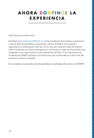 72
¿Está listo para conocer más?
Inscríbase en ZeroMomentOfTruth.com. Estaré pendiente de los últimos comentarios
y nuevas ideas de periodistas, comerciantes, autores de blogs y (por supuesto)
especialistas en marketing de todo tipo. Es un sitio que concentra todas las noticias
sobre el momento cero, nuevas perspectivas y entrevistas en video con las personas que
compartieron sus experiencias en cada capítulo de este libro. Y en consonancia con
el espíritu del ZMOT, participe en la interacción que se desarrolla en el sitio web. Me
encantaría conocer su opinión.
Es un momento emocionante para los especialistas en marketing. ¡Nos vemos en el ZMOT!
A H O R A C O N T I N Ú E L A
E X P E R I E N C I A
ANEXO ANEXO
ANEXO ANEXO
ANEXO ANEXO
ANEXO ANEXO
ANEXO ANEXO
ANEXO ANEXO
ANEXO ANEXO
ANEXO ANEXO
ANEXO ANEXO
ANEXO ANEXO
ANEXO ANEXO
ANEXO ANEXO
ANEXO ANEXO
ANEXO ANEXO
ANEXO ANEXO
ANEXO ANEXO
ANEXO ANEXO
ANEXO ANEXO
ANEXO ANEXO
ANEXO ANEXO
ANEXO ANEXO
ANEXO ANEXO
ANEXO ANEXO
ANEXO ANEXO
ANEXO ANEXO
ANEXO ANEXO
ANEXO ANEXO
ANEXO ANEXO
ANEXO ANEXO
ANEXO ANEXO
ANEXO ANEXO
ANEXO ANEXO
ANEXO ANEXO
ANEXO ANEXO
ANEXO ANEXO
ANEXO ANEXO
ANEXO ANEXO
ANEXO ANEXO
ANEXO ANEXO
ANEXO ANEXO
ANEXO ANEXO
ANEXO ANEXO
ANEXO ANEXO
ANEXO ANEXO
ANEXO ANEXO
ANEXO ANEXO
ANEXO ANEXO
 