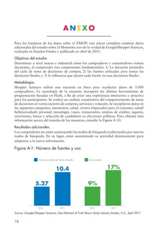 74
A N E X O
Para los fanáticos de los datos sobre el ZMOT: este anexo completo contiene datos
adicionales del estudio sobre el Momento cero de la verdad de Google/Shopper Sciences,
realizado en Estados Unidos y publicado en abril de 2011.
Objetivos del estudio:
Determinar a nivel macro e industrial cómo los compradores y consumidores toman
decisiones, al comprender tres componentes fundamentales: 1) La duración promedio
del ciclo de toma de decisiones de compra, 2) las fuentes utilizadas para tomar las
decisiones finales, y 3) la influencia que ejerció cada fuente en esas decisiones finales.
Metodología:
Shopper Sciences utilizó una encuesta en línea para recolectar datos de 5.000
compradores. La tecnología de la encuesta incorporó las últimas herramientas de
programación basadas en Flash, a fin de crear una experiencia interactiva y atractiva
para los participantes. Se realizó un análisis cuantitativo del comportamiento de toma
de decisiones en varios sectores de compras, servicios y votación. Se recopilaron datos en
las siguientes categorías: automotriz, salud, víveres empacados para el consumo, salud/
belleza/cuidado personal, tecnología, viajes, restaurantes, tarjetas de crédito, seguros,
inversiones, banca y selección de candidatos en elecciones públicas. Para obtener más
información acerca del tamaño de las muestras, consulte la Figura A-10.
Resultados adicionales:
Los compradores no están sustituyendo los nodos de búsqueda tradicionales por nuevos
nodos de búsqueda. En su lugar, están aumentando su actividad drásticamente para
adaptarse a la nueva información.
Figura A-1: Número de fuentes y uso
2010
Número promedio de fuentes utilizadas Uso promedio
2011
5.27
10.4
2010 2011
9%
17%
Source: Google/Shopper Sciences, Zero Moment of Truth Macro Study Industry Studies, U.S., April 2011
 