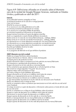 79
ZMOT: Ganando el momento cero de la verdad
Figura A-9: Definiciones utilizadas en el estudio sobre el Momento
cero de la verdad de Google/Shopper Sciences, realizado en Estados
Unidos y publicado en abril de 2011
Estímulo
Vi la publicidad mientras navegaba en línea
Vi/ensayé el producto en la casa de un amigo/pariente
Crecí con la marca
Miré/leí los avisos en revistas
Vi un anuncio en una valla publicitaria en la calle
Leí artículos/comentarios/información en revistas
Vi un anuncio en un periódico/folleto de periódico
Leí artículos/comentarios/información en el periódico
Busqué marcas/minoristas en la guía de páginas amarillas
Asistí a un espectáculo o evento donde exhibieron el producto
Recibí correo en mi casa de una marca/fabricante (p.ej., catálogo, folleto)
Recibí correo en mi casa de una tienda/minorista (p.ej., catálogo, folleto)
Leí información en un correo electrónico enviado por una marca/fabricante
Leí información en un correo electrónico enviado por una tienda/minorista
Ensayé una muestra/experimenté con el producto en un evento especial
Escuché que hablaban de él en la radio
Vi anuncios en televisión
Vi un programa de televisión en el que exhibían el producto
ZMOT (Momento cero de la verdad)
Hablé con amigos/familiares sobre el producto
Busqué información en Internet, utilicé un motor de búsqueda
Comparé precios de productos en línea
Busqué información sobre un producto en el sitio web de una marca/fabricante
Leí comentarios o aprobaciones de productos en línea
Busqué información en el sitio web de un minorista/tienda
Leí los comentarios que aparecen después de un artículo/opinión en línea
Me convertí en amigo/seguidor/”me gusta” de una marca
Observé videos sobre el producto en línea
Leí/visité un blog en el que hablaban del producto
Busqué información en la red con mi teléfono móvil antes de comprar
Hablé con un representante de servicio al cliente en línea
Busqué información en Internet con mi teléfono móvil en la tienda
Vi que mencionaban el producto en el sitio web de una red social como Facebook
Recibí una referencia de un amigo en línea
Escribí un comentario sobre un producto que mencionaron en el sitio web de una red social
como Facebook
Un amigo me envió un cupón de descuento o información sobre precios a través del sitio web
de una red social
Escribí un comentario en un blog en el que hablaban sobre el producto
Busqué un cupón de descuento con mi teléfono móvil antes de comprar
Me enviaron un anuncio/cupón de descuento a mi teléfono móvil
Busqué cupones de descuento en el sitio web de un minorista/tienda
Recibí un mensaje de texto de una marca/fabricante en mi teléfono móvil
Busqué cupones de descuento con mi teléfono móvil en la tienda
Busqué cupones de descuento en el sitio web del producto de una marca/fabricante
 