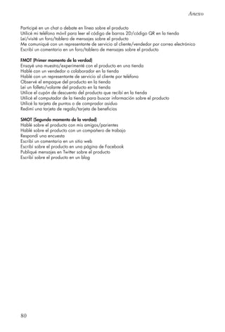 80
Anexo
Participé en un chat o debate en línea sobre el producto
Utilicé mi teléfono móvil para leer el código de barras 2D/código QR en la tienda
Leí/visité un foro/tablero de mensajes sobre el producto
Me comuniqué con un representante de servicio al cliente/vendedor por correo electrónico
Escribí un comentario en un foro/tablero de mensajes sobre el producto
FMOT (Primer momento de la verdad)
Ensayé una muestra/experimenté con el producto en una tienda
Hablé con un vendedor o colaborador en la tienda
Hablé con un representante de servicio al cliente por teléfono
Observé el empaque del producto en la tienda
Leí un folleto/volante del producto en la tienda
Utilice el cupón de descuento del producto que recibí en la tienda
Utilicé el computador de la tienda para buscar información sobre el producto
Utilicé la tarjeta de puntos o de comprador asiduo
Redimí una tarjeta de regalo/tarjeta de beneficios
SMOT (Segundo momento de la verdad)
Hablé sobre el producto con mis amigos/parientes
Hablé sobre el producto con un compañero de trabajo
Respondí una encuesta
Escribí un comentario en un sitio web
Escribí sobre el producto en una página de Facebook
Publiqué mensajes en Twitter sobre el producto
Escribí sobre el producto en un blog
 