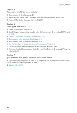 84
Notas finales
Capítulo 5
Pensamiento simultáneo, nunca posterior
1. Datos internos de Google, mayo de 2011
2. Search Matched Market Food Consortium Study, Google/SymphonyIRI, Marzo 2010
3. Nielsen Global Online Consumer Survey, Julio 2009
Capítulo 6
Cómo ganar en el ZMOT
1. Google Keyword Tool, abril de 2011
2. Google/Shopper Sciences, Macroestudio sobre el Momento cero de la verdad, EE.UU., abril
de 2011
3. Google’s “The Mobile Movement” research video, 2011
4. Datos internos sobre acceso móvil de Google, 2011
5. Datos internos sobre acceso móvil de Google, 2011
6. Can YouTube Rake in Google-Size Revenue?, AdAge.com, Feb. 1, 2010
7. YouTube Incremental Research Benchmark Study, Google, Alemania, 2010
8. Como cita Marshall Brickman en el diario The New York Times, 21 de agosto, 1977: Arts 
Leisure, pág. 83
Capítulo 7
¿Los momentos de la verdad convergen en un mismo punto?
1. Según un estudio de Synovate de 2009, en el que participaron 8.000 personas de once países,
citado por Reuters el 4 de septiembre de 2009
2. Gigaom, Feb. 1, 2009
 