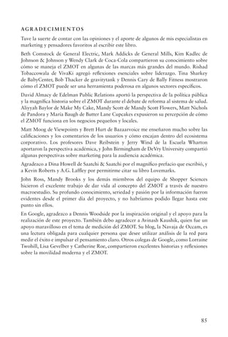 85
AG R A D E C I M I E N TO S
Tuve la suerte de contar con las opiniones y el aporte de algunos de mis especialistas en
marketing y pensadores favoritos al escribir este libro.
Beth Comstock de General Electric, Mark Addicks de General Mills, Kim Kadlec de
Johnson  Johnson y Wendy Clark de Coca-Cola compartieron su conocimiento sobre
cómo se maneja el ZMOT en algunas de las marcas más grandes del mundo. Rishad
Tobaccowala de VivaKi agregó reflexiones esenciales sobre liderazgo. Tina Sharkey
de BabyCenter, Bob Thacker de gravitytank y Dennis Cary de Bally Fitness mostraron
cómo el ZMOT puede ser una herramienta poderosa en algunos sectores específicos.
David Almacy de Edelman Public Relations aportó la perspectiva de la política pública
y la magnífica historia sobre el ZMOT durante el debate de reforma al sistema de salud.
Aliyyah Baylor de Make My Cake, Mandy Scott de Mandy Scott Flowers, Matt Nichols
de Pandora y María Baugh de Butter Lane Cupcakes expusieron su percepción de cómo
el ZMOT funciona en los negocios pequeños y locales.
Matt Moog de Viewpoints y Brett Hurt de Bazaarvoice me enseñaron mucho sobre las
calificaciones y los comentarios de los usuarios y cómo encajan dentro del ecosistema
corporativo. Los profesores Dave Reibstein y Jerry Wind de la Escuela Wharton
aportaron la perspectiva académica, y John Birmingham de DeVry University compartió
algunas perspectivas sobre marketing para la audiencia académica.
Agradezco a Dina Howell de Saatchi  Saatchi por el magnífico prefacio que escribió, y
a Kevin Roberts y A.G. Laffley por permitirme citar su libro Lovemarks.
John Ross, Mandy Brooks y los demás miembros del equipo de Shopper Sciences
hicieron el excelente trabajo de dar vida al concepto del ZMOT a través de nuestro
macroestudio. Su profundo conocimiento, seriedad y pasión por la información fueron
evidentes desde el primer día del proyecto, y no habríamos podido llegar hasta este
punto sin ellos.
En Google, agradezco a Dennis Woodside por la inspiración original y el apoyo para la
realización de este proyecto. También debo agradecer a Avinash Kaushik, quien fue un
apoyo maravilloso en el tema de medición del ZMOT. Su blog, la Navaja de Occam, es
una lectura obligada para cualquier persona que desee utilizar análisis de la red para
medir el éxito e impulsar el pensamiento claro. Otros colegas de Google, como Lorraine
Twohill, Lisa Gevelber y Catherine Roe, compartieron excelentes historias y reflexiones
sobre la movilidad moderna y el ZMOT.
 