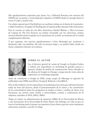 Mis agradecimientos especiales para Jenny Liu y Deborah Powsner, mis asesoras del
ZMOT, por su pasión y creatividad para impulsar el ZMOT desde el concepto hasta el
texto, el video y mucho más.
Un saludo especial para Chip Kidd por su excelente trabajo en el diseño de la portada y
a Mark Eastman y el equipo de Harding por el soporte gráfico durante todo el proyecto.
Para la versión en video de este libro electrónico, Rachel Webster y Moss Levenson
de Captain  The Fox hicieron un trabajo invaluable con las entrevistas, incluso
mientras Rachel estaba ocupada con el nacimiento de su bebé: un momento de la verdad
completamente diferente.
Y por supuesto, mis sinceros agradecimientos a Fritz Holznagel por ayudarme a
plasmarlo todo con palabras. Ha sido un proceso largo y no podría haber tenido un
mejor compañero durante mi aventura.
S O B R E E L AU TO R
Soy el director general de ventas de Google en Estados Unidos
y trabajo con especialistas en marketing de grandes marcas y
agencias aliadas de medios de comunicación. Estoy ubicado en
las oficinas de Google en Chicago y tengo más de veinte años de
experiencia en marketing integrado.
Antes de vincularme a Google en 2006, ocupé cargos de liderazgo en agencias de
publicidad como DDB, marchFirst, Young  Rubicam y EuroRSCG.
Hoy en día colaboro con los especialistas en marketing en los retos que enfrentan durante
todas las fases del proceso, desde el posicionamiento de la marca y los comentarios
de los consumidores hasta los programas de medios en línea y análisis de datos. Con
frecuencia, me invitan como orador a universidades, eventos y conferencias de la
industria, incluidos el ANA, AMA y BMA.
Tengo un máster en administración de empresas (MBA) de la Universidad de Illinois
y una licenciatura de la Universidad de Notre Dame. Sin embargo, mi vida no gira en
torno al marketing todo el tiempo: me apasiona el jazz clásico, que por cierto interpreto,
coleccionar artículos y escribir en blogs.
 