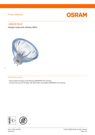 Product family features
_
Xenon instead of krypton as the filler gas (XENOPHOT HLX versions)
_
Luminous flux up to 10 % higher with same power consumption (XENOPHOT HLX versions)
Product datasheet
64634 HLX
Halogen lamps with reflector MR16
__
May 14, 2020, 18:48:50 © 2020, OSRAM GmbH. All rights reserved.
64634 HLX Page 1 of 4
 
