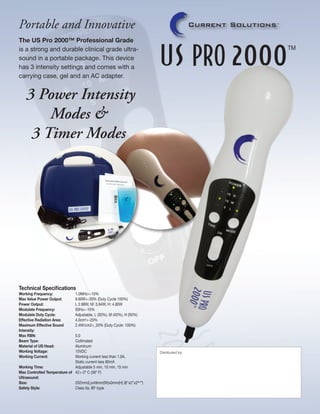 Portable and Innovative
The US Pro 2000™ Professional Grade
is a strong and durable clinical grade ultrasound in a portable package. This device
has 3 intensity settings and comes with a
carrying case, gel and an AC adapter.

3 Power Intensity
Modes &
3 Timer Modes

Technical Specifications
Working Frequency: 		
Max Value Power Output: 	
Power Output: 		
Modulate Frequency:		
Modulate Duty Cycle: 	
Effective Radiation Area:	
Maximum Effective Sound	
Intensity:		
Max RBN:			
Beam Type:		
Material of US Head:		
Working Voltage:		
Working Current:		
			
Working Time:		
Max Controlled Temperature of	
Ultrasound:
Size:			
Safety Style:		

1.0MHz+-10%
9.60W+-20% (Duty Cycle 100%)
L 2.88W, M: 3.84W, H: 4.80W
50Hz+-10%
Adjustable, L (30%), M (40%), H (50%)
4.0cm2+-20%
2.4W/cm2+_20% (Duty Cycle: 100%)

5.0
Collimated
Aluminum
15VDC
Working current less than 1.0A, 			
Static current less 80mA
Adjustable 5 min, 10 min, 15 min
42+-2º C (36º F)
202mm(L)x49mm(W)x0mm(H) (8”x2”x23/4”)
Class IIa, BF-type

Distributed by:

 