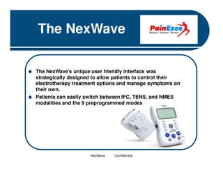 The NexWave
The NexWave’s unique user friendly interface was
strategically designed to allow patients to control their
electrotherapy treatment options and manage symptoms on
their own.
Patients can easily switch between IFC, TENS, and NMES
modalities and the 9 preprogrammed modes

NexWave

Confidential

 