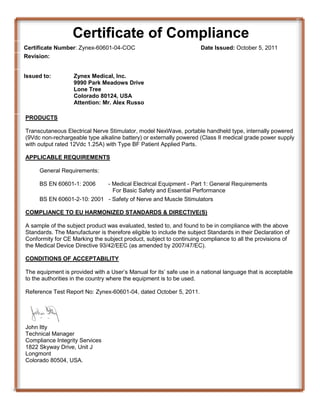 Certificate of Compliance
Certificate Number: Zynex-60601-04-COC
Revision:
Issued to:

Date Issued: October 5, 2011

Zynex Medical, Inc.
9990 Park Meadows Drive
Lone Tree
Colorado 80124, USA
Attention: Mr. Alex Russo

PRODUCTS
Transcutaneous Electrical Nerve Stimulator, model NexWave, portable handheld type, internally powered
(9Vdc non-rechargeable type alkaline battery) or externally powered (Class II medical grade power supply
with output rated 12Vdc 1.25A) with Type BF Patient Applied Parts.
APPLICABLE REQUIREMENTS
General Requirements:
BS EN 60601-1: 2006

- Medical Electrical Equipment - Part 1: General Requirements
For Basic Safety and Essential Performance

BS EN 60601-2-10: 2001 - Safety of Nerve and Muscle Stimulators
COMPLIANCE TO EU HARMONIZED STANDARDS & DIRECTIVE(S)
A sample of the subject product was evaluated, tested to, and found to be in compliance with the above
Standards. The Manufacturer is therefore eligible to include the subject Standards in their Declaration of
Conformity for CE Marking the subject product, subject to continuing compliance to all the provisions of
the Medical Device Directive 93/42/EEC (as amended by 2007/47/EC).
CONDITIONS OF ACCEPTABILITY
The equipment is provided with a User’s Manual for its’ safe use in a national language that is acceptable
to the authorities in the country where the equipment is to be used.
Reference Test Report No: Zynex-60601-04, dated October 5, 2011.

John Itty
Technical Manager
Compliance Integrity Services
1822 Skyway Drive, Unit J
Longmont
Colorado 80504, USA.

 