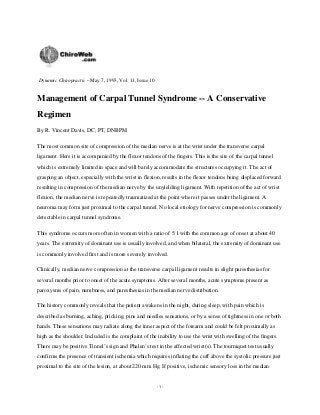 Dynamic Chiropractic – May 7, 1993, Vol. 11, Issue 10

Management of Carpal Tunnel Syndrome -- A Conservative
Regimen
By R. Vincent Davis, DC, PT, DNBPM
The most common site of compression of the median nerve is at the wrist under the transverse carpal
ligament. Here it is accompanied by the flexor tendons of the fingers. This is the site of the carpal tunnel
which is extremely limited in space and will barely accommodate the structures occupying it. The act of
grasping an object, especially with the wrist in flexion, results in the flexor tendons being displaced forward
resulting in compression of the median nerve by the unyielding ligament. With repetition of the act of wrist
flexion, the median nerve is repeatedly traumatized at the point where it passes under the ligament. A
neuroma may form just proximal to the carpal tunnel. No local etiology for nerve compression is commonly
detectable in carpal tunnel syndrome.
This syndrome occurs more often in women with a ratio of 5:1 with the common age of onset at about 40
years. The extremity of dominant use is usually involved, and when bilateral, the extremity of dominant use
is commonly involved first and is more severely involved.
Clinically, median nerve compression at the transverse carpal ligament results in slight paresthesias for
several months prior to onset of the acute symptoms. After several months, acute symptoms present as
paroxysms of pain, numbness, and paresthesias in the median nerve distribution.
The history commonly reveals that the patient awakens in the night, during sleep, with pain which is
described as burning, aching, pricking, pins and needles sensations, or by a sense of tightness in one or both
hands. These sensations may radiate along the inner aspect of the forearm and could be felt proximally as
high as the shoulder. Included is the complaint of the inability to use the wrist with swelling of the fingers.
There may be positive Tinnel’s sign and Phalen’s test in the affected wrist(s). The tourniquet test usually
confirms the presence of transient ischemia which requires inflating the cuff above the systolic pressure just
proximal to the site of the lesion, at about 220 mm Hg. If positive, ischemic sensory loss in the median

-1-

 
