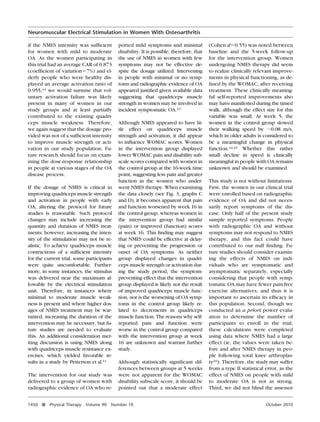 Neuromuscular Electrical Stimulation in Women With Osteoarthritis
if the NMES intensity was sufﬁcient
for women with mild to moderate
OA. As the women participating in
this trial had an average CAR of 0.873
(coefﬁcient of variationϭ7%) and elderly people who were healthy displayed an average activation ratio of
0.955,43 we would surmise that voluntary activation failure was likely
present in many of women in our
study groups and at least partially
contributed to the existing quadriceps muscle weakness. Therefore,
we again suggest that the dosage provided was not of a sufﬁcient intensity
to improve muscle strength or activation in our study population. Future research should focus on examining the dose-response relationship
in people at various stages of the OA
disease process.
If the dosage of NMES is critical in
improving quadriceps muscle strength
and activation in people with early
OA, altering the protocol for future
studies is reasonable. Such protocol
changes may include increasing the
quantity and duration of NMES treatments; however, increasing the intensity of the stimulation may not be realistic. To achieve quadriceps muscle
contractions of a sufﬁcient intensity
for the current trial, some participants
were quite uncomfortable. Furthermore, in some instances, the stimulus
was delivered near the maximum allowable by the electrical stimulation
unit. Therefore, in instances where
minimal to moderate muscle weakness is present and where higher dosages of NMES treatment may be warranted, increasing the duration of the
intervention may be necessary, but future studies are needed to evaluate
this. An additional consideration meriting discussion is using NMES along
with quadriceps muscle resistance exercises, which yielded favorable results in a study by Petterson et al.11
The intervention for our study was
delivered to a group of women with
radiographic evidence of OA who re1450

f

Physical Therapy

Volume 90

ported mild symptoms and minimal
disability. It is possible, therefore, that
the use of NMES in women with few
symptoms may not be effective despite the dosage utilized. Intervening
in people with minimal or no symptoms and radiographic evidence of OA
appeared justiﬁed given available data
suggesting that quadriceps muscle
strength in women may be involved in
incident symptomatic OA.13
Although NMES appeared to have little effect on quadriceps muscle
strength and activation, it did appear
to inﬂuence WOMAC scores. Women
in the intervention group displayed
lower WOMAC pain and disability subscale scores compared with women in
the control group at the 16-week time
point, suggesting less pain and greater
function in the women who underwent NMES therapy. When examining
the data closely (see Fig. 3, graphs C
and D), it becomes apparent that pain
and function worsened by week 16 in
the control group, whereas women in
the intervention group had similar
(pain) or improved (function) scores
at week 16. This ﬁnding may suggest
that NMES could be effective at delaying or preventing the progression or
onset of OA symptoms. As neither
group displayed changes in quadriceps muscle strength or activation during the study period, the symptompreventing effect that the intervention
group displayed is likely not the result
of improved quadriceps muscle function, nor is the worsening of OA symptoms in the control group likely related to decrements in quadriceps
muscle function. The reasons why selfreported pain and function were
worse in the control group compared
with the intervention group at week
16 are unknown and warrant further
study.
Although statistically signiﬁcant differences between groups at 5 weeks
were not apparent for the WOMAC
disability subscale score, it should be
pointed out that a moderate effect

Number 10

(Cohen dϭ0.55) was noted between
baseline and the 5-week follow-up
for the intervention group. Women
undergoing NMES therapy did seem
to realize clinically relevant improvements in physical functioning, as deﬁned by the WOMAC, after receiving
treatment. These clinically meaningful self-reported improvements also
may have manifested during the timed
walk, although the effect size for this
variable was small. At week 5, the
women in the control group slowed
their walking speed by ϳ0.08 m/s,
which in older adults is considered to
be a meaningful change in physical
function.44,45 Whether this rather
small decline in speed is clinically
meaningful in people with OA remains
unknown and should be examined.
This study is not without limitations.
First, the women in our clinical trial
were enrolled based on radiographic
evidence of OA and did not necessarily report symptoms of the disease. Only half of the present study
sample reported symptoms. People
with radiographic OA and without
symptoms may not respond to NMES
therapy, and this fact could have
contributed to our null ﬁnding. Future studies should consider examining the effects of NMES on individuals who are symptomatic and
asymptomatic separately, especially
considering that people with symptomatic OA may have fewer pain-free
exercise alternatives, and thus it is
important to ascertain its efﬁcacy in
this population. Second, though we
conducted an a priori power evaluation to determine the number of
participants to enroll in the trial,
these calculations were completed
using data where NMES had a large
effect (ie, the values were taken before and after NMES therapy in people following total knee arthroplasty16). Therefore, the study may suffer
from a type II statistical error, as the
effect of NMES on people with mild
to moderate OA is not as strong.
Third, we did not blind the assessor
October 2010

 