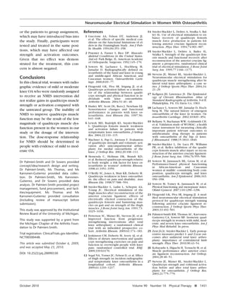 Neuromuscular Electrical Stimulation in Women With Osteoarthritis
or the patients to group assignment,
which may have introduced bias into
the study. Finally, participants were
tested and treated in the same positions, which may have affected our
strength and activation outcomes.
Given that no effect was demonstrated for the treatment, this concern is almost negated.

Conclusions
In this clinical trial, women with radiographic evidence of mild or moderate
knee OA who were randomly assigned
to receive an NMES intervention did
not realize gains in quadriceps muscle
strength or activation compared with
the untreated group. The inability of
NMES to improve quadriceps muscle
function may be the result of the low
magnitude of quadriceps muscle dysfunction present in the women in our
study or the dosage of the intervention. The dose-response relationship
for NMES should be determined in
people with evidence of mild to moderate OA.
Dr Palmieri-Smith and Dr Sowers provided
concept/idea/research design and writing.
Dr Palmieri-Smith, Ms Thomas, and Ms
Karvonen-Gutierrez provided data collection. Dr Palmieri-Smith, Ms KarvonenGutierrez, and Dr Sowers provided data
analysis. Dr Palmieri-Smith provided project
management, fund procurement, and facilities/equipment. Ms Thomas and Ms
Karvonen-Gutierrez provided consultation
(including review of manuscript before
submission).
This study was approved by the Institutional
Review Board of the University of Michigan.
This study was supported by a grant from
the Michigan Chapter of the Arthritis Foundation to Dr Palmieri-Smith.
Trial registration: ClinicalTrials.gov Identiﬁer:
NCT00500448.
This article was submitted October 6, 2009,
and was accepted May 23, 2010.
DOI: 10.2522/ptj.20090330

October 2010

References
1 Guccione AA, Felson DT, Anderson JJ,
et al. The effects of speciﬁc medical conditions on the functional limitations of elders in the Framingham Study. Am J Public Health. 1994;84:351–358.
2 Praemer A, Furner S, Rice DP. Musculoskeletal Conditions in the United States.
2nd ed. Park Ridge, IL: American Academy
of Orthopaedic Surgeons; 1992:145–170.
3 Sowers M, Lachance L, Hochberg M,
Jamadar D. Radiographically deﬁned osteoarthritis of the hand and knee in young
and middle-aged African American and
Caucasian women. Osteoarthritis Cartilage. 2000;8:69 –77.
4 Fitzgerald GK, Piva SR, Irrgang JJ, et al.
Quadriceps activation failure as a moderator of the relationship between quadriceps strength and physical function in individuals with knee osteoarthritis.
Arthritis Rheum. 2004;51:40 – 48.
5 Hurley MV, Scott DL, Rees J, Newham DJ.
Sensorimotor changes and functional
performance in patients with knee osteoarthritis. Ann Rheum Dis. 1997;56:
641– 648.
6 Lewek MD, Rudolph KS, Snyder-Mackler
L. Quadriceps femoris muscle weakness
and activation failure in patients with
symptomatic knee osteoarthritis. J Orthop
Res. 2004;22:110 –115.
7 Machner A, Pap G, Awiszus F. Evaluation
of quadriceps strength and voluntary activation after unicompartmental arthroplasty for medial osteoarthritis of the
knee. J Orthop Res. 2002;20:108 –111.
8 Slemenda C, Heilman DK, Brandt KD,
et al. Reduced quadriceps strength relative
to body weight: a risk factor for knee osteoarthritis in women? Arthritis Rheum.
1998;41:1951–1959.
9 O’Reilly SC, Jones A, Muir KR, Doherty M.
Quadriceps weakness in knee osteoarthritis: the effect on pain and disability. Ann
Rheum Dis. 1998;57:588 –594.
10 Snyder-Mackler L, Ladin L, Schepsis AA,
Young JC. Electrical stimulation of the
thigh muscles after reconstruction of the
anterior cruciate ligament: effects of
electrically elicited contraction of the
quadriceps femoris and hamstring muscles on gait and on strength of the thigh
muscles. J Bone Joint Surg Am. 1991;73:
1025–1036.
11 Petterson SC, Mizner RL, Stevens JE, et al.
Improved function from progressive
strengthening interventions after total
knee arthroplasty: a randomized clinical
trial with an imbedded prospective cohort. Arthritis Rheum. 2009;61:174 –183.
12 Jenkinson CM, Doherty M, Avery AJ, et al.
Effects of dietary intervention and quadriceps strengthening exercises on pain and
function in overweight people with knee
pain: randomised controlled trial. BMJ.
2009;339:b3170.
13 Segal NA, Torner JC, Felson D, et al. Effect
of thigh strength on incident radiographic
and symptomatic knee osteoarthritis in a
longitudinal cohort. Arthritis Rheum.
2009;61:1210 –1217.

Volume 90

14 Snyder-Mackler L, Delitto A, Stralka S, Balley SL. Use of electrical stimulation to enhance recovery of quadriceps femoris
muscle force production in patients following anterior cruciate ligament reconstruction. Phys Ther. 1994;74:901–907.
15 Snyder-Mackler L, Delitto A, Bailey SL,
Stralka S. Strength of the quadriceps femoris muscle and functional recovery after
reconstruction of the anterior cruciate ligament: a prospective, randomized clinical
trial of electrical stimulation. J Bone Joint
Surg Am. 1995;77:1166 –1173.
16 Stevens JE, Mizner RL, Snyder-Mackler L.
Neuromuscular electrical stimulation for
quadriceps muscle strengthening after bilateral total knee arthroplasty: a case series. J Orthop Sports Phys Ther. 2004;34:
21–29.
17 Kellgren JH, Lawrence JS. The Epidemiology of Chronic Rheumatism. Atlas of
Standard Radiographs of Arthritis. Vol II.
Philadelphia, PA: FA Davis Co; 1963.
18 Lachance L, Sowers MF, Jamadar D, Hochberg M. The natural history of emergent
osteoarthritis of the knee in women. Osteoarthritis Cartilage. 2002;10:849 – 854.
19 Bellamy N, Buchanan WW, Goldsmith CH,
et al. Validation study of WOMAC: a health
status instrument for measuring clinically
important patient relevant outcomes to
antirheumatic drug therapy in patients
with osteoarthritis of the hip or knee.
J Rheumatol. 1988;15:1833–1840.
20 Snyder-Mackler L, De Luca PF, Williams
PR, et al. Reﬂex inhibition of the quadriceps femoris muscle after injury or reconstruction of the anterior cruciate ligament.
J Bone Joint Surg Am. 1994;76:555–560.
21 Sowers M, Jannausch ML, Gross M, et al.
Performance-based physical functioning
in African-American and Caucasian
women at midlife: considering body composition, quadriceps strength, and knee
osteoarthritis. Am J Epidemiol. 2006;163:
950 –958.
22 Sowers M, Tomey K, Jannausch M, et al.
Physical functioning and menopause states.
Obstet Gynecol. 2007;110:1290 –1296.
23 Fitzgerald GK, Piva SR, Irrgang JJ. A modiﬁed neuromuscular electrical stimulation
protocol for quadriceps strength training
following anterior cruciate ligament reconstruction. J Orthop Sports Phys Ther.
2003;33:492–501.
24 Palmieri-Smith RM, Thomas AC, KarvonenGutierrez CA, Sowers MF. Isometric quadriceps strength in women with mild, moderate, and severe knee osteoarthritis. Am J
Phys Med Rehabil. In press.
25 Zeni JA Jr, Snyder-Mackler L. Early postoperative measures predict 1- and 2-year outcomes after unilateral total knee arthroplasty: importance of contralateral limb
strength. Phys Ther. 2010;90:43–54.
26 Kobayashi A, Higuchi H, Terauchi M, et al.
Muscle performance after anterior cruciate ligament reconstruction. Int Orthop.
2004;28:48 –51.
27 Stevens JE, Mizner RL, Snyder-Mackler L.
Quadriceps strength and volitional activation before and after total knee arthroplasty for osteoarthritis. J Orthop Res.
2003;21:775–779.

Number 10

Physical Therapy f

1451

 