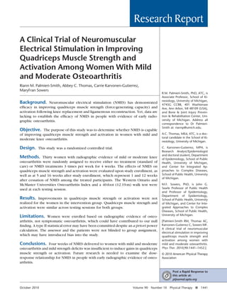 Research Report
A Clinical Trial of Neuromuscular
Electrical Stimulation in Improving
Quadriceps Muscle Strength and
Activation Among Women With Mild
and Moderate Osteoarthritis
Riann M. Palmieri-Smith, Abbey C. Thomas, Carrie Karvonen-Gutierrez,
MaryFran Sowers

Background. Neuromuscular electrical stimulation (NMES) has demonstrated
efﬁcacy in improving quadriceps muscle strength (force-generating capacity) and
activation following knee replacement and ligamentous reconstruction. Yet, data are
lacking to establish the efﬁcacy of NMES in people with evidence of early radiographic osteoarthritis.
Objective. The purpose of this study was to determine whether NMES is capable

R.M. Palmieri-Smith, PhD, ATC, is
Associate Professor, School of Kinesiology, University of Michigan,
4745G CCRB, 401 Washtenaw
Ave, Ann Arbor, MI 48109 (USA),
and Bone & Joint Injury Prevention & Rehabilitation Center, University of Michigan. Address all
correspondence to Dr PalmieriSmith at: riannp@umich.edu.

of improving quadriceps muscle strength and activation in women with mild and
moderate knee osteoarthritis.

A.C. Thomas, MEd, ATC, is a doctoral candidate in the School of Kinesiology, University of Michigan.

Design. This study was a randomized controlled trial.

C. Karvonen-Gutierrez, MPH, is
Research Analyst/Epidemiologist
and doctoral student, Department
of Epidemiology, School of Public
Health, University of Michigan,
and Center for Integrated Approaches to Complex Diseases,
School of Public Health, University
of Michigan.

Methods. Thirty women with radiographic evidence of mild or moderate knee
osteoarthritis were randomly assigned to receive either no treatment (standard of
care) or NMES treatments 3 times per week for 4 weeks. The effects of NMES on
quadriceps muscle strength and activation were evaluated upon study enrollment, as
well as at 5 and 16 weeks after study enrollment, which represent 1 and 12 weeks
after cessation of NMES among the treated participants. The Western Ontario and
McMaster Universities Osteoarthritis Index and a 40-foot (12.19-m) walk test were
used at each testing session.

Results. Improvements in quadriceps muscle strength or activation were not
realized for the women in the intervention group. Quadriceps muscle strength and
activation were similar across testing sessions for both groups.

Limitations. Women were enrolled based on radiographic evidence of osteoarthritis, not symptomatic osteoarthritis, which could have contributed to our null
ﬁnding. A type II statistical error may have been committed despite an a priori power
calculation. The assessor and the patients were not blinded to group assignment,
which may have introduced bias into the study.

Conclusions. Four weeks of NMES delivered to women with mild and moderate
osteoarthritis and mild strength deﬁcits was insufﬁcient to induce gains in quadriceps
muscle strength or activation. Future research is needed to examine the doseresponse relationship for NMES in people with early radiographic evidence of osteoarthritis.

M.F. Sowers, PhD, is John G.
Searle Professor of Public Health
and Professor of Epidemiology,
Department of Epidemiology,
School of Public Health, University
of Michigan, and Center for Integrated Approaches to Complex
Diseases, School of Public Health,
University of Michigan.
[Palmieri-Smith RM, Thomas AC,
Karvonen-Gutierrez C, Sowers MF.
A clinical trial of neuromuscular
electrical stimulation in improving
quadriceps muscle strength and
activation among women with
mild and moderate osteoarthritis.
Phys Ther. 2010;90:1441–1452.]
© 2010 American Physical Therapy
Association

Post a Rapid Response to
this article at:
ptjournal.apta.org
October 2010

Volume 90

Number 10

Physical Therapy f

1441

 