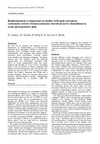 British Journal of Anaesthesia 1996; 77: 798–803
COMMENTARIES

Randomization is important in studies with pain outcomes:
systematic review of transcutaneous electrical nerve stimulation in
acute postoperative pain

D. CARROLL, M. TRAMÈR, H. MCQUAY, B. NYE AND A. MOORE

Summary
We set out to examine the evidence for the
importance of randomization of transcutaneous
electrical nerve stimulation (TENS) in acute postoperative pain. Controlled studies were sought;
randomization and analgesic and adverse effect
outcomes were summarized. Forty-six reports
were identified by searching strategies. Seventeen
reports with 786 patients could be regarded
unequivocally as randomized controlled trials
(RCT) in acute postoperative pain. No metaanalysis was possible. In 15 of 17 RCT, we judged
there to be no benefit of TENS compared with
placebo. Of the 29 excluded trials, 19 had pain outcomes but were not RCT; in 17 of these 19 TENS
studies, the authors concluded that TENS had a
positive analgesic effect. No adverse effects were
reported. Non-randomized studies overestimated
treatment effects. (Br. J. Anaesth. 1996; 77:
798–803)
Key words
Anaesthesia, audit. Pain, postoperative. Nerve, stimulation.

Transcutaneous electrical nerve stimulation (TENS)
was developed originally as a means of controlling
pain through the “gate” theory.1 There is conflicting
professional opinion on the use of TENS in acute
postoperative pain. The recommendations of the
Agency for Health Care Policy and Research
(AHCPR)2 for acute pain management state that
TENS is “effective in reducing pain and improving
physical function” while the earlier report of the UK
College of Anaesthetists’ working party on pain after
surgery3 states that “TENS is not effective as the sole
treatment of moderate or severe pain after surgery”.
For postoperative pain some textbooks recommend
or strongly recommend TENS,4–8 although one at
least is uncertain.9 TENS is of doubtful benefit in
labour pain,10 but we could find no systematic
review of its use in chronic pain.
The quality of methods used in clinical studies has
been shown to be a key determinant of the eventual
results. Schulz and colleagues11 demonstrated that
studies that were not randomized or which were
inadequately randomized exaggerated the estimate
of treatment effect by up to 40%. Studies which are

not fully blinded can exaggerate the estimate of
treatment effect by up to 17%. We sought evidence
of the effect of randomization in trials with pain as an
outcome, in studies of TENS in acute postoperative
pain.

Methods
Several different search strategies were used to
identify controlled studies for TENS in acute postoperative pain in both MEDLINE (1966–1995:
Knowledge Server version 3.25: January 1996) and
the Oxford Pain Relief Database (1950–1992).12
The words “TENS” and “transcutaneous electrical
nerve stimulation” were used in searching, including
combinations of these words. Additional reports
were identified from the reference lists of retrieved
reports, review articles and textbooks.
Inclusion criteria were full journal publication,
TENS and postoperative pain with pain outcomes.
Reports of TENS for the relief of other acute pain
conditions, such as labour pain, acute infections and
procedures, or those where the number of patients
per treatment group was fewer than 10 were
excluded. Abstracts and review articles were not
considered. Unpublished reports were not sought.
Neither authors of reports nor manufacturers of
TENS equipment were contacted.
Two types of control predominated—open studies
compared TENS with conventional postoperative
analgesia (i.m. opioid) or with disabled TENS
instruments (sham TENS). Some studies used
blinded observers. While there was no prior hypothesis that TENS could not be blinded adequately, it
was determined that, despite the considerable efforts
documented in some reports, adequate blinding was
impossible in practice.
Each report which could possibly meet the inclusion criteria was read by each author independently
and scored for inclusion and quality using a threeitem scale.13 Included reports received one point
for randomization, a further point if this had been
done correctly and a third if the number and
DAWN CARROLL, BA, MARTIN TRAMÈR, MD, HENRY MCQUAY,
DM, BETHANY NYE, BSC, ANDREW MOORE, DPHIL, Pain Research
Unit, Nuffield Department of Anaesthetics, University of Oxford,
The Churchill, Oxford Radcliffe Hospital, Headington, Oxford
OX3 7LJ. Accepted for publication: August 12, 1996.
Correspondence to R. A. M.

 