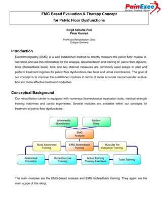 EMG Based Evaluation & Therapy Concept
for Pelvic Floor Dysfunctions
Birgit Schulte-Frei
Peter Konrad
ProPhysio Rehabilitation Clinic
Cologne Gemany

Introduction
Electromyography (EMG) is a well established method to directly measure the pelvic floor muscle innervation and use this information for the analysis, documentation and training of pelvic floor dysfunctions (Biofeedback book). One and two channel measures are commonly used setups to plan and
perform treatment regimes for pelvic floor dysfunctions like fecal and urinal incontinence. The goal of
our concept is to improve the established routines in terms of more accurate neuromuscular evaluation and more effective treatment modalities.

Conceptual Background
Our rehabilitation center is equipped with numerous biomechanical evaluation tools, medical strength
training machines and cardio ergometers. Several modules are available within our concepts for
treatment of pelvic floor dysfunctions:

Anamnestic
Questionary

Miction
Diary
EMG
Analysis

Body Awareness
Training

Anatomical
Education

EMG Biofeedback
Training

Home Exercise
Training

Muscular ReEducation Training

Active Training
Therapy Exercises

Toilet Training

The main modules are the EMG-based analysis and EMG biofeedback training. They again are the
main scope of this skript.

 