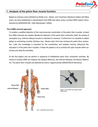 1. Analysis of the pelvic floor muscle function
Based on previous work published by Shelly at al., Glazer, and Trautmann (literature citation will follow
soon), we have established a standardized multi EMG test setup using a surface EMG system manufactored by NORAXON INC. USA (MyoSystem 1400A).
The 4 EMG channel approach
To enable a qualified detection of the neuromuscular coordination of the pelvic floor muscles, at least
four EMG channels are needed. Beside the detection of the pelvic floor contraction itself, the activity of
synergistic (e.g. Internal oblique) muscle is important to measure. Furthermore it is valuable to detect
global co-contracting muscles (Gluteus max., Rectus abd.) that may mimique the pelvic floor contraction. Later this knowledge is important for the coordination and isolation training („Muscular Reeducation“) of the pelvic floor muscles. It helps the patient a lot to contract the right muscles within exercises and daily life activitities.
At the first patient visit we perform a sequence of established pelvic floor contraction activities. By
means of surface EMG we measure the Gluteus Maximus, the Internal Obliques, the Rectus Abdominis. The pelvic floor muscles are detected by anal or vaginal probes (MEDICHECK-Germany).

Rectus Abd.
Internal Obliques

Gluteus Max.

Pelvic Floor

Fig. 3: Detected muscle sites

Figure 4: Anal (left) and vaginal (right)
EMG probe

 
