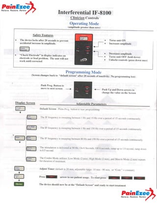 zr@

fnterferential IF-8100
Clinician Controls

Operating NIode
(amplitude greater than zero)

Safety Features
The device locks after 20 seconds to prevent

Turns unit ON

accidental increase in amplitude.

Increases amplitude

Decreases amplitude

"Check Electrode" in display indicates an
electrode or lead problem. The unit will not
work until corrected

(Screen changes back

Turns unit OFF (hold down)
Unlocks controls (press down once)

Programming Mode

to "default screen" after

Push Prog. Button to
move to next screen

20 seconds of

inactivity. No programming lost)

+-

Push Up and Down arrows to
change the value on the Screen

_>

Displav Screen

@

Default Screen - Press Prt.;g. Lrutton tr)

sral.r progr.arnrnine

Y

The IF llcquency is swcepin-u bctwecn

I Hz and l0 Hz over a period of l5

The IF fi'equency is su'eeping between

I Hz and l50Hzover

a period

seconds conlinuously.

of l5

secon6s continuously

The IF frequency is sweeping between 80 Hz and 150 Hz. over a period
o1'l5 seconds continuously.
The stimulation is delivered at 50 Hz, On 6 Seconds. Ofl 6 seconds,
ramp up is 1.0 sccond. ramp down
is 0.5 second.

The Combo Mode utilizes: Low Mode (2 min). High Mode (2 min).
and Muscle Mode (2 min) repears
tbr duration of treatment.

@

Adjust Timer (default is 20 min, adjustable

ran-ee:

l0 min 90 min, or "Cont." = conSranr)

Ef

Press

E@

The device should now be at the "Default screen', and ready to start
treatment

V

f

arrow to

see

patient usage. To rdset press

V

* Please

see other side

for a more detailed description of each pre-programmed mode

f

I

I

.m#[E"

 