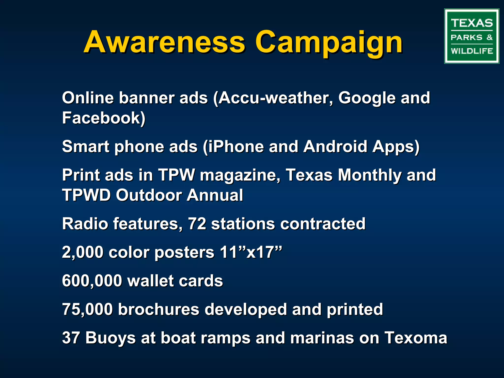 Awareness Campaign
Online banner ads (Accu-weather, Google and
Facebook)
Smart phone ads (iPhone and Android Apps)
Print ads in TPW magazine, Texas Monthly and
TPWD Outdoor Annual
Radio features, 72 stations contracted
2,000 color posters 11”x17”
600,000 wallet cards
75,000 brochures developed and printed
37 Buoys at boat ramps and marinas on Texoma
 