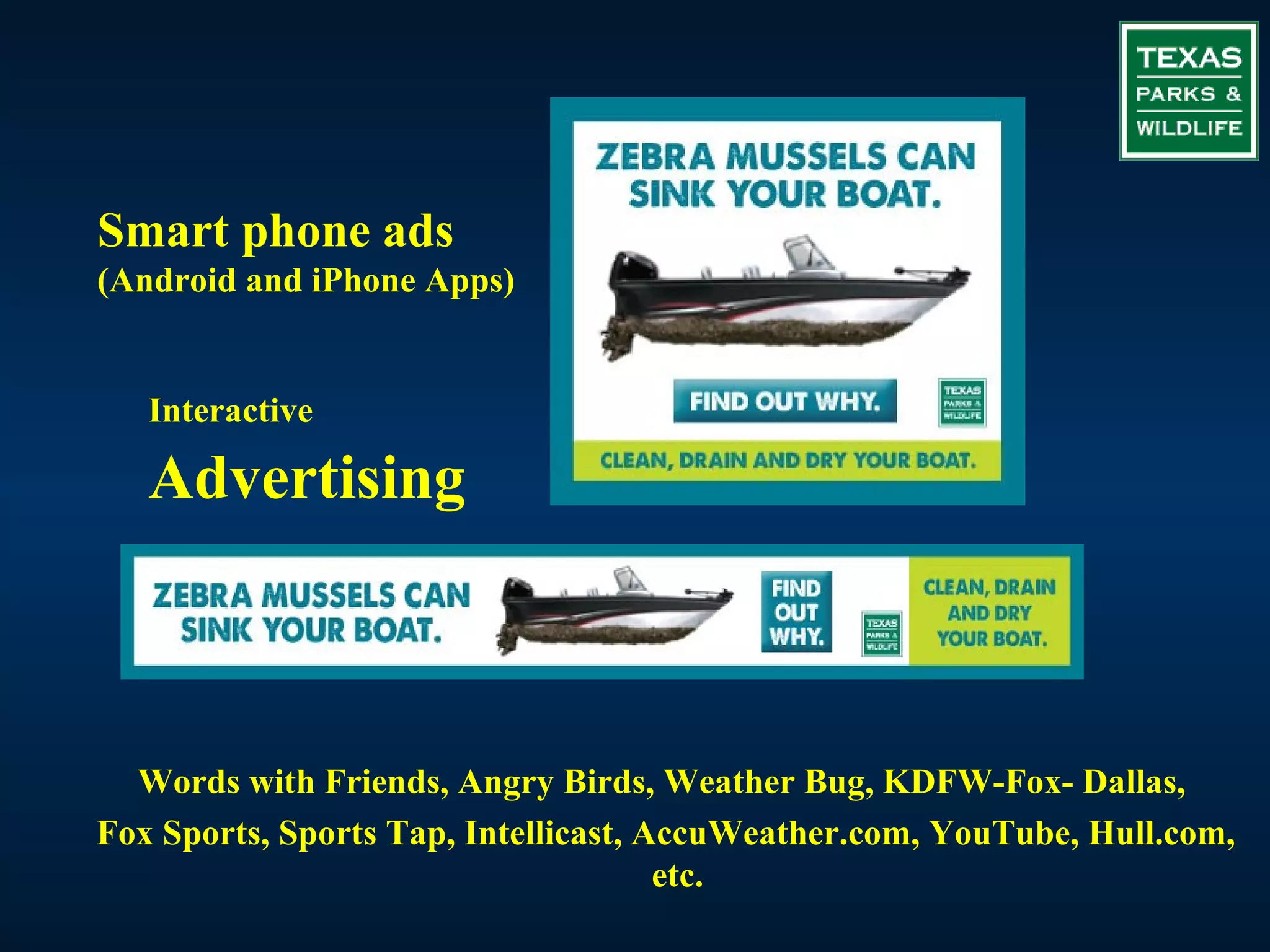 Smart phone ads
(Android and iPhone Apps)


   Interactive

   Advertising



  Words with Friends, Angry Birds, Weather Bug, KDFW-Fox- Dallas,
Fox Sports, Sports Tap, Intellicast, AccuWeather.com, YouTube, Hull.com,
                                      etc.
 