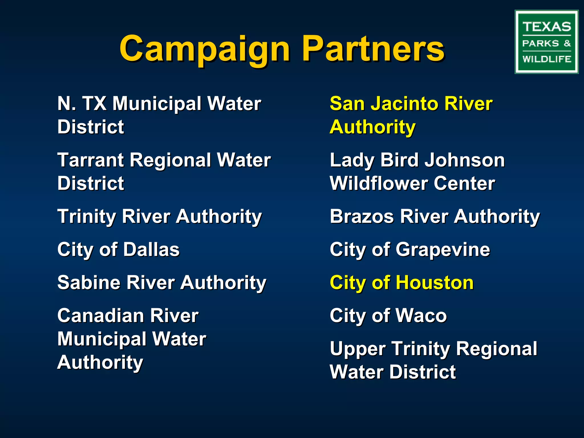 Campaign Partners
N. TX Municipal Water     San Jacinto River
District                  Authority
Tarrant Regional Water    Lady Bird Johnson
District                  Wildflower Center
Trinity River Authority   Brazos River Authority
City of Dallas            City of Grapevine
Sabine River Authority    City of Houston
Canadian River            City of Waco
Municipal Water           Upper Trinity Regional
Authority                 Water District
 