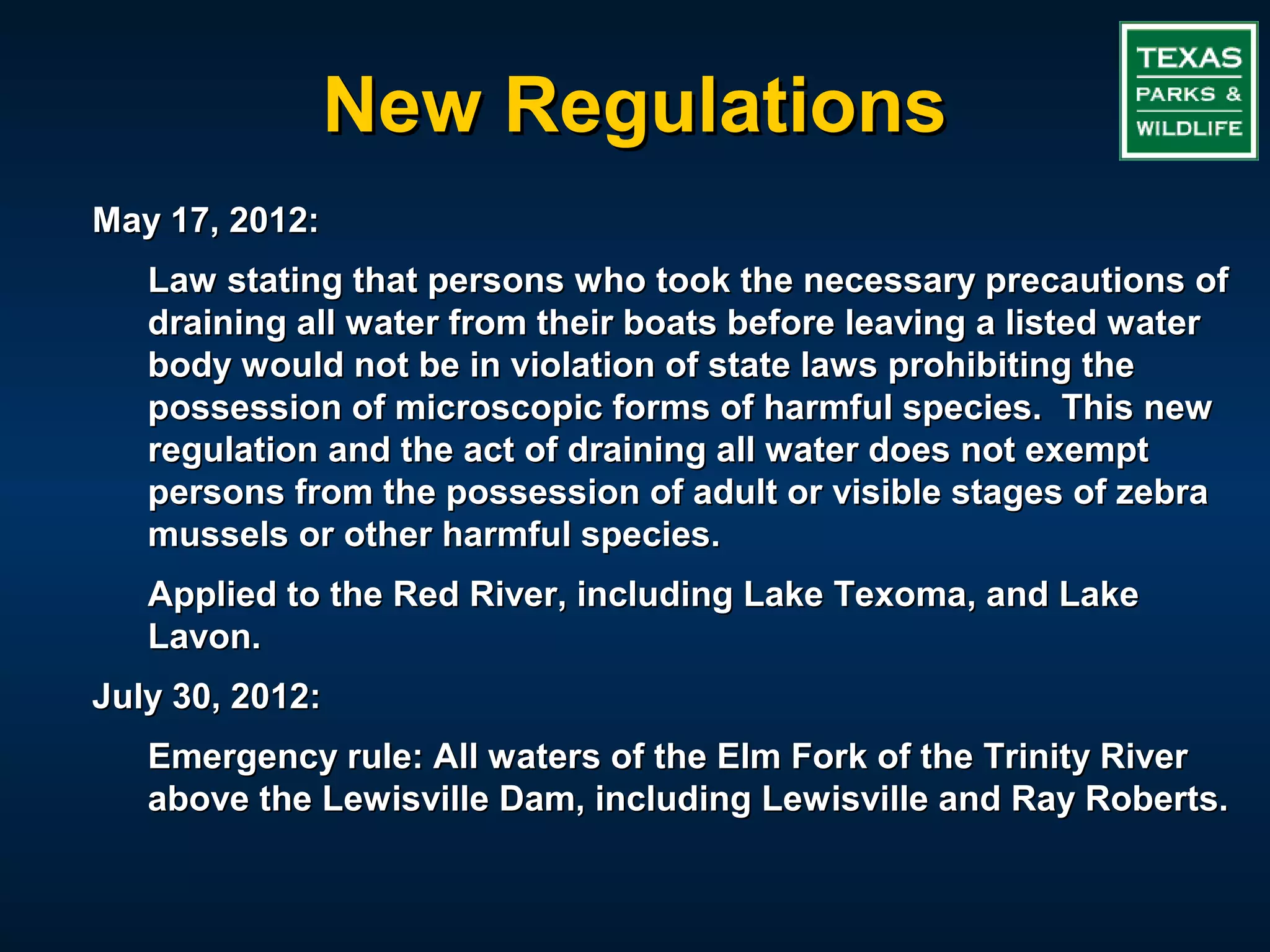 New Regulations
May 17, 2012:
   Law stating that persons who took the necessary precautions of
   draining all water from their boats before leaving a listed water
   body would not be in violation of state laws prohibiting the
   possession of microscopic forms of harmful species. This new
   regulation and the act of draining all water does not exempt
   persons from the possession of adult or visible stages of zebra
   mussels or other harmful species.
   Applied to the Red River, including Lake Texoma, and Lake
   Lavon.
July 30, 2012:
   Emergency rule: All waters of the Elm Fork of the Trinity River
   above the Lewisville Dam, including Lewisville and Ray Roberts.
 