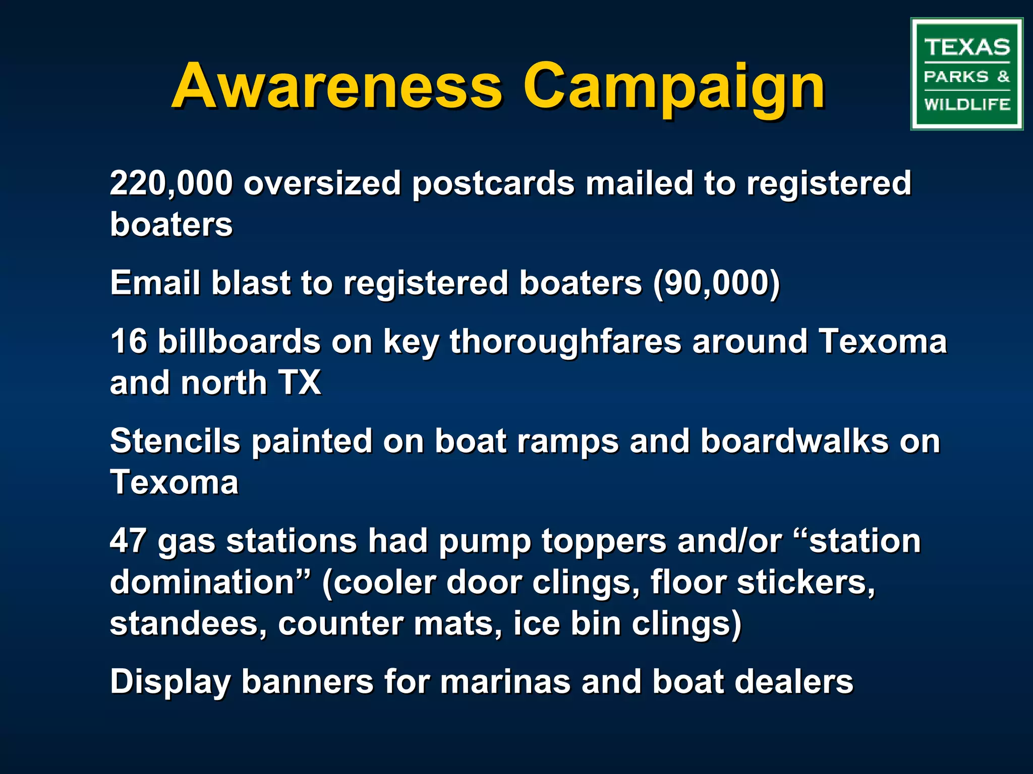 Awareness Campaign
220,000 oversized postcards mailed to registered
boaters
Email blast to registered boaters (90,000)
16 billboards on key thoroughfares around Texoma
and north TX
Stencils painted on boat ramps and boardwalks on
Texoma
47 gas stations had pump toppers and/or “station
domination” (cooler door clings, floor stickers,
standees, counter mats, ice bin clings)
Display banners for marinas and boat dealers
 