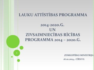 LAUKU ATTĪSTĪBAS PROGRAMMA 
2014-2020.G. 
UN 
ZIVSAIMNIECĪBAS RĪCĪBAS 
PROGRAMMA 2014 – 2020.G. 
1 
ZEMKOPĪBAS MINISTRIJA 
16.10.2014., CĪRAVA 
 