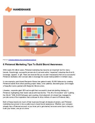 Post Link: 6 Pinterest Marketing Tips To Build Brand Awareness
6 Pinterest Marketing Tips To Build Brand Awareness
With nearly 50 million users, Pinterest marketing has become an important tool for many
brands. Surprisingly, successful pinners don’t just exist within “expected” industries like food &
beverage, apparel, or gift. There are brands that you wouldn’t necessarily think of as successful
Pinterest marketers who’ve been able to leverage the social media platform in brilliant ways.
In one example, paint brand Benjamin Moore has gained nearly 35,000 followers by creating
Pinterest boards that collect painting project ideas, color palettes, decorating tips, and images
of beautiful rooms painted with Benjamin Moore colors.
Likewise, corporate giant GE has brought their successful visual storytelling strategy to
Pinterest, highlighting their brand values with boards like, “The Art of Innovation” and “Lighting
the World.” With 24,000 followers and counting, this behemoth of a brand has managed to
provide some of the inspiration that continues to drive millions of users to Pinterest daily.
Both of these brands do much of their business through wholesale channels, and Pinterest
marketing has proven to be a useful way to boost brand awareness. Whether your company
already has a Pinterest account or you have yet to get started, here are some tips to help you
build your brand, one pin at a time.
 