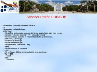 Servidor Patrón PUB/SUB

#Se crea un contador con valor inicial 1
c=1
#Se crea un ciclo indefinido
while True:
  #Se define un mensaje pasando de forma aleatoria un pais y un evento
  mensaje = choice( paises) + " " + choice(eventos)
  #Se muestra en pantalla el valor del contador y el mensaje.
  print "->",c , mensaje
  #Se envia el mensaje
  socket.send(mensaje)
  #Se genera un retardo de 1 seg
  sleep(1)
  #Se incrementa el contador
  c += 1
  #Si se llega a 180 se termina el ciclo si no continua.
  if c == 180:
     break
  else:
     continue
 