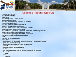#!/usr/bin/env python
                                Cliente 2 Patrón PUB/SUB
#Se importa zeroMQ
import zmq
#Se importa sleep a partir de time
from time import sleep
#Se crea la instancia del contexto de zeroMQ
context = zmq.Context()
#Se crea el socket del suscriptor SUB
socket = context.socket(zmq.SUB)
#Se crea la conexion a la IP y puerto del servidor
socket.connect("tcp://127.0.0.1:5000")
#Se define una opcion del socket del suscriptor con brasil y alemania
socket.setsockopt(zmq.SUBSCRIBE, "brasil")
socket.setsockopt(zmq.SUBSCRIBE, "alemania")
#Se define el valor inicial de un contador
c=1
#Se crea un ciclo indefinido
while True:
   #Se muestra en pantalla el valor del contador y el mensaje recibido
   print c, "->",socket.recv()
   #Se genera un retardo de 1 seg en cada ciclo
   sleep(1)
   #Se incrementa el contador en 1
   c += 1
   #Si el contador llega a 90 se termina el ciclo, si no continua
   if c == 90:
      break
   else:
      continue
 