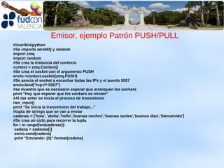 Emisor, ejemplo Patrón PUSH/PULL
#!/usr/bin/python
#Se importa zeroMQ y random
import zmq
import random
#Se crea la instancia del contexto
context = zmq.Context()
#Se crea el socket con el argumento PUSH
envio =context.socket(zmq.PUSH)
#Se asocia el socket a escuchar todas las IPs y el puerto 5557
envio.bind("tcp://*:5557")
#se muestra que es necesario esperar que arranquen los workers
print "Hay que esperar que los workers se inicien"
#Al dar enter se inicia el proceso de transmision
raw_input()
print "Se inicia la transmision del trabajo..."
#tupla de strings que se van a enviar
cadenas = ['hola', 'aloha','hello','buenas noches','buenas tardes','buenos dias','bienvenido']
#Se crea un ciclo para recorrer la tupla
for i in range(len(cadenas)):
 cadena = cadenas[i]
 envio.send(cadena)
 print "Enviando: {0}".format(cadena)
 