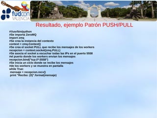 Resultado, ejemplo Patrón PUSH/PULL
#!/usr/bin/python
#Se importa ZeroMQ
import zmq
#Se crea la instancia del contexto
context = zmq.Context()
#Se crea el socket PULL que recibe los mensajes de los workers
recepcion = context.socket(zmq.PULL)
#Se asocia el socket a escuchar todas las IPs en el puerto 5558
#el puerto donde los workers envian los mensajes
recepcion.bind("tcp://*:5558")
#Se inicia un ciclo donde se recibe los mensajes
#de los workers y se muestra en pantalla
while True:
 mensaje = recepcion.recv()
 print "Recibo: {0}".format(mensaje)
 