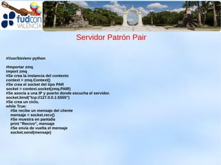 Servidor Patrón Pair

#!/usr/bin/env python

#Importar zmq
import zmq
#Se crea la instancia del contexto
context = zmq.Context()
#Se crea el socket del tipo PAR
socket = context.socket(zmq.PAIR)
#Se asocia a una IP y puerto donde escucha el servidor.
socket.bind("tcp://127.0.0.1:5555")
#Se crea un ciclo.
while True:
  #Se recibe un mensaje del cliente
  mensaje = socket.recv()
  #Se muestra en pantalla
  print "Recivo", mensaje
  #Se envia de vuelta el mensaje
  socket.send(mensaje)
 