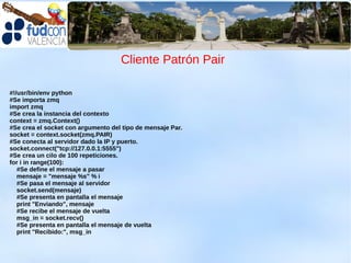Cliente Patrón Pair

#!/usr/bin/env python
#Se importa zmq
import zmq
#Se crea la instancia del contexto
context = zmq.Context()
#Se crea el socket con argumento del tipo de mensaje Par.
socket = context.socket(zmq.PAIR)
#Se conecta al servidor dado la IP y puerto.
socket.connect("tcp://127.0.0.1:5555")
#Se crea un cilo de 100 repeticiones.
for i in range(100):
   #Se define el mensaje a pasar
   mensaje = "mensaje %s" % i
   #Se pasa el mensaje al servidor
   socket.send(mensaje)
   #Se presenta en pantalla el mensaje
   print "Enviando", mensaje
   #Se recibe el mensaje de vuelta
   msg_in = socket.recv()
   #Se presenta en pantalla el mensaje de vuelta
   print "Recibido:", msg_in
 