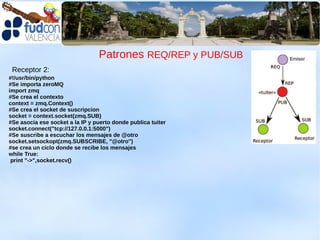 Patrones REQ/REP y PUB/SUB
 Receptor 2:
#!/usr/bin/python
#Se importa zeroMQ
import zmq
#Se crea el contexto
context = zmq.Context()
#Se crea el socket de suscripcion
socket = context.socket(zmq.SUB)
#Se asocia ese socket a la IP y puerto donde publica tuiter
socket.connect("tcp://127.0.0.1:5000")
#Se suscribe a escuchar los mensajes de @otro
socket.setsockopt(zmq.SUBSCRIBE, "@otro")
#se crea un ciclo donde se recibe los mensajes
while True:
 print "->",socket.recv()
 