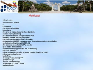 Multicast
 Productor:
#!/usr/bin/env python
#
# producer
#Se importa ZeroMQ
import zmq
#Se crea la instancia de la clase Context.
context = zmq.Context()
#Se define el socket con parametro PUB
socket = context.socket(zmq.PUB)
#Se define unas opciones en el socket
#esta opcion LINGER con valor cero, descarta mensajes no enviados
socket.setsockopt(zmq.LINGER, 0)
#Se conecta al socket a la IP y puerto
#por medio de multicast
socket.connect('epgm://192.168.10.96:5000')
#Se crea un ciclo
#si se envia el texto salir, se envia y luego finaliza el ciclo
#si no, se envia el texto
while True:
 mensaje = raw_input("->")
 print mensaje
 socket.send(mensaje)
 if mensaje == "salir": break
socket.close()
 