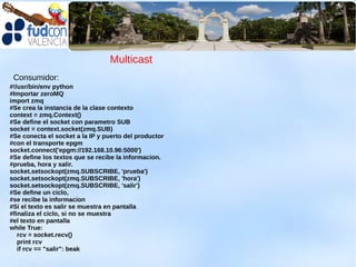 Multicast
 Consumidor:
#!/usr/bin/env python
#Importar zeroMQ
import zmq
#Se crea la instancia de la clase contexto
context = zmq.Context()
#Se define el socket con parametro SUB
socket = context.socket(zmq.SUB)
#Se conecta el socket a la IP y puerto del productor
#con el transporte epgm
socket.connect('epgm://192.168.10.96:5000')
#Se define los textos que se recibe la informacion.
#prueba, hora y salir.
socket.setsockopt(zmq.SUBSCRIBE, 'prueba')
socket.setsockopt(zmq.SUBSCRIBE, 'hora')
socket.setsockopt(zmq.SUBSCRIBE, 'salir')
#Se define un ciclo,
#se recibe la informacion
#Si el texto es salir se muestra en pantalla
#finaliza el ciclo, si no se muestra
#el texto en pantalla
while True:
   rcv = socket.recv()
   print rcv
   if rcv == "salir": beak
 