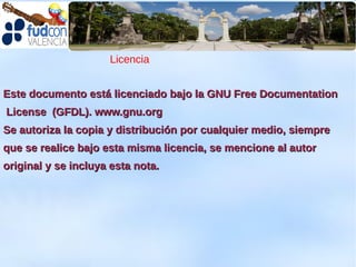 Licencia


Este documento está licenciado bajo la GNU Free Documentation
License (GFDL). www.gnu.org
Se autoriza la copia y distribución por cualquier medio, siempre
que se realice bajo esta misma licencia, se mencione al autor
original y se incluya esta nota.
 