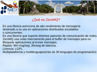 ¿Qué es ZeroMQ?
Es una librería asíncrona de alto rendimiento de mensajería
destinado a su uso en aplicaciones distribuidas escalables
o concurrentes.
Es una librería que soporte distintos patrones de comunicación de redes.
ZeroMQ usa colas internamente para el buffer de mensajes para no
Bloquear aplicaciones al enviar mensajes.
Rápido: 8M msg/seg ,30useg de latencia.
Licencia: LGPL
Multiplataforma y multilenguajes(más de 30 lenguajes de programación)
 