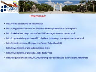 Referencias:

●   http://nichol.as/zeromq-an-introduction

●   http://blog.pythonisito.com/2012/08/distributed-systems-with-zeromq.html

●   http://mikehadlow.blogspot.com/2011/04/message-queue-shootout.html

●   http://pop-servis.blogspot.com/2011/04/benchmarking-zeromq-over-network.html

●   http://ernesto-ecrespo.blogspot.com/search/label/ZeroMQ

●   http://www.zeromq.org/results:multicore-tests

●   http://www.zeromq.org/results:10gbe-tests-v031

●   http://blog.pythonisito.com/2012/08/zeromq-flow-control-and-other-options.html#more
 