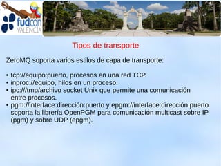 Tipos de transporte
ZeroMQ soporta varios estilos de capa de transporte:

●   tcp://equipo:puerto, procesos en una red TCP.
●   inproc://equipo, hilos en un proceso.
●   ipc:///tmp/archivo socket Unix que permite una comunicación
    entre procesos.
●   pgm://interface:dirección:puerto y epgm://interface:dirección:puerto
    soporta la librería OpenPGM para comunicación multicast sobre IP
    (pgm) y sobre UDP (epgm).
 
