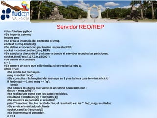 Servidor REQ/REP
#!/usr/bin/env python
#Se importa zeromq
import zmq
#Se crea la instancia del contexto de zmq.
context = zmq.Context()
#Se define el socket con parámetro respuesta REP.
socket = context.socket(zmq.REP)
#Se asocia la dirección IP y el puerto donde el servidor escucha las peticiones.
socket.bind("tcp://127.0.0.1:5000")
#Se define un contados
c=1
#Se genera un ciclo que sólo finaliza si se recibe la letra q.
while True:
   #Se recibe los mensajes.
   msg = socket.recv()
   #Se consulta si la longitud del mensaje es 1 y es la letra q se termina el ciclo
   if len(msg) == 1 and msg == "q":
       break
   #Se separa los datos que viene en un string separados por :
   datos = msg.split(":")
   #se realiza una suma con los datos recibidos.
   resultado = int(datos[0]) + int(datos[1])
   #Se muestra en pantalla el resultado
   print "Iteracion: %s ,He recibido: %s, el resultado es: %s " %(c,msg,resultado)
   #Se envía el resultado al cliente
   socket.send(str(resultado))
   #Se incrementa el contador.
   c += 1
 
