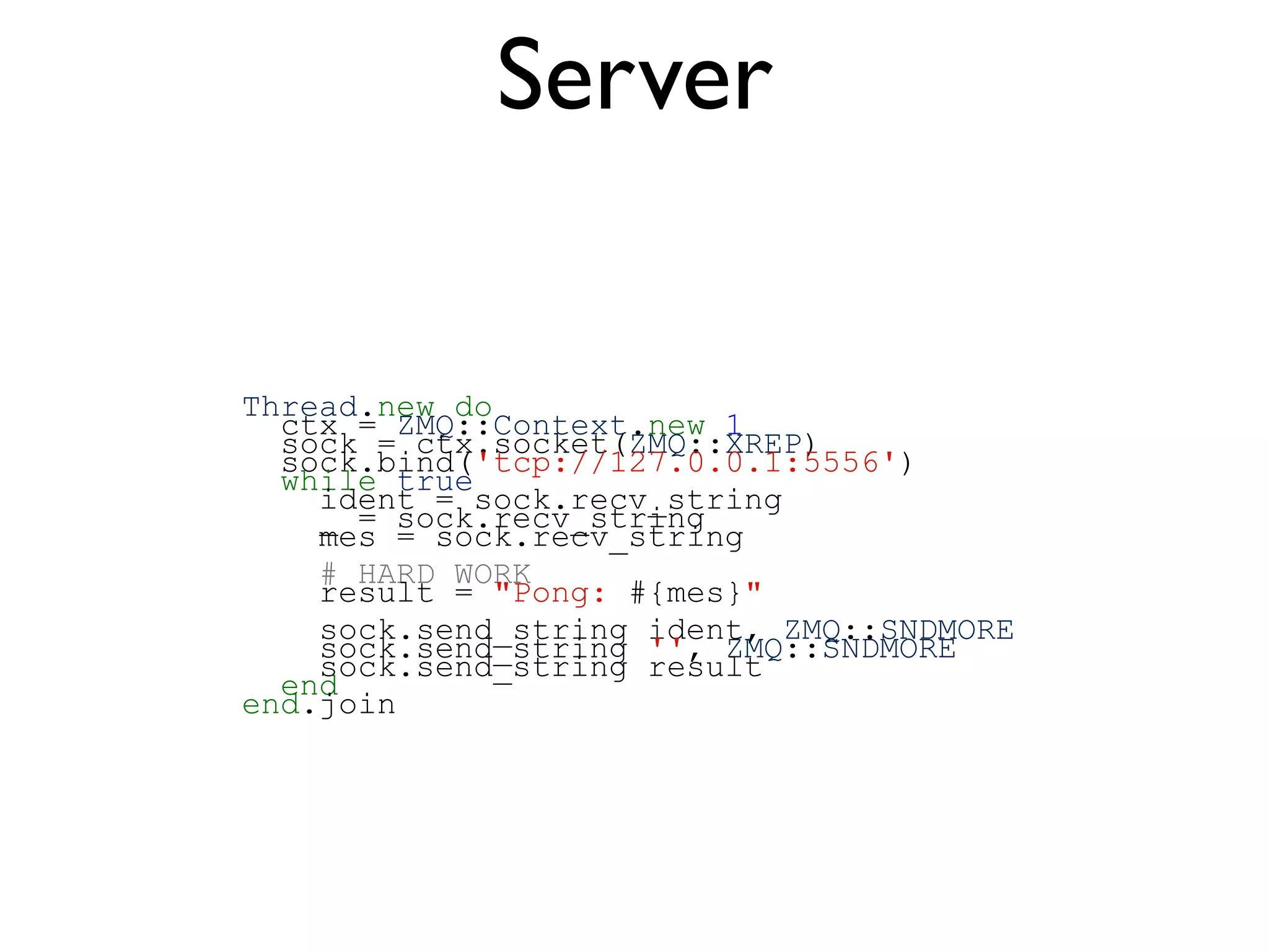Thread.new do
ctx = ZMQ::Context.new 1
sock = ctx.socket(ZMQ::XREP)
sock.bind('tcp://127.0.0.1:5556')
while true
ident = sock.recv_string
_ = sock.recv_string
mes = sock.recv_string
# HARD WORK
result = "Pong: #{mes}"
sock.send_string ident, ZMQ::SNDMORE
sock.send_string '', ZMQ::SNDMORE
sock.send_string result
end
end.join
Server
 