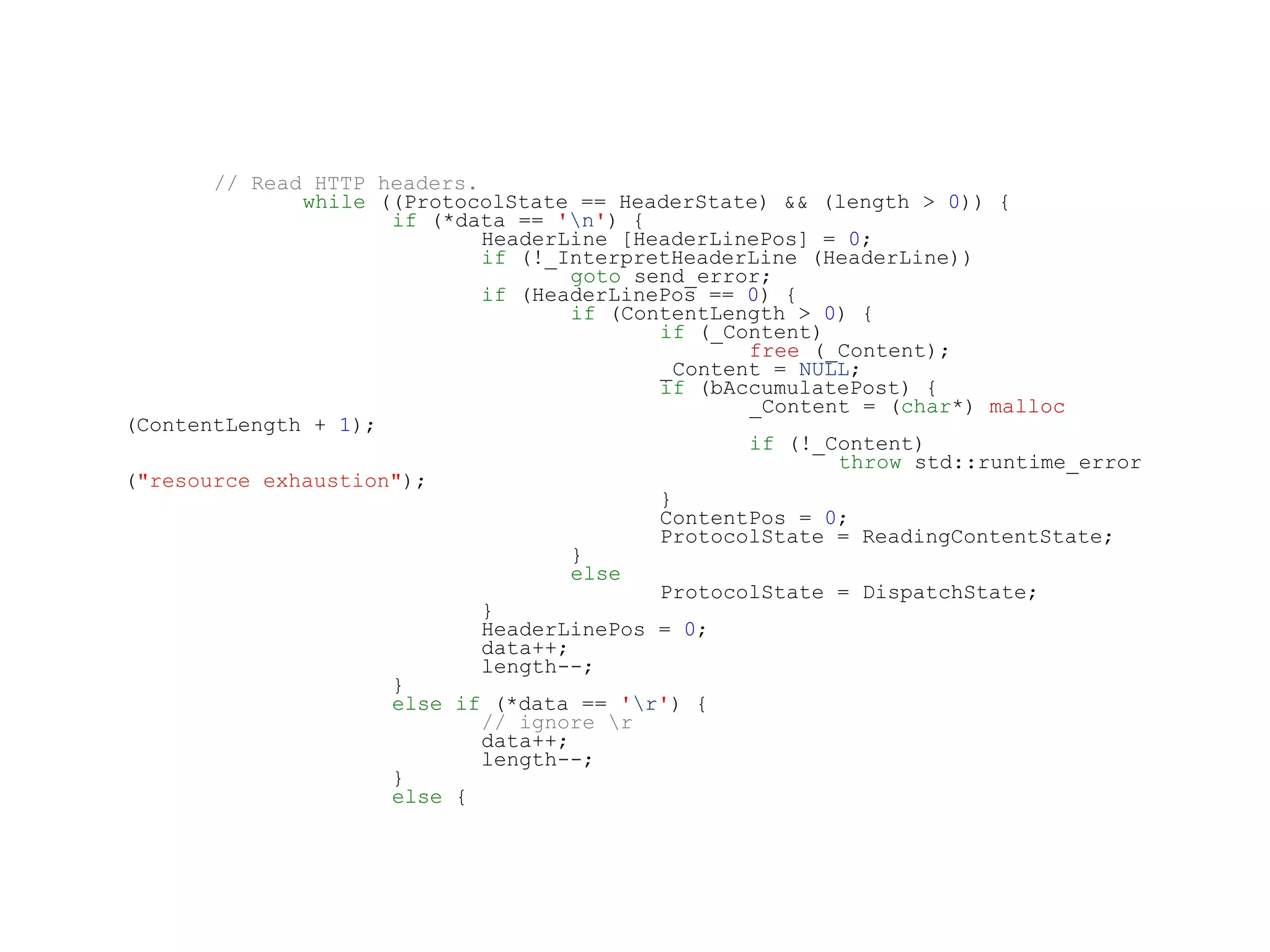// Read HTTP headers.
while ((ProtocolState == HeaderState) && (length > 0)) {
if (*data == 'n') {
HeaderLine [HeaderLinePos] = 0;
if (!_InterpretHeaderLine (HeaderLine))
goto send_error;
if (HeaderLinePos == 0) {
if (ContentLength > 0) {
if (_Content)
free (_Content);
_Content = NULL;
if (bAccumulatePost) {
_Content = (char*) malloc
(ContentLength + 1);
if (!_Content)
throw std::runtime_error
("resource exhaustion");
}
ContentPos = 0;
ProtocolState = ReadingContentState;
}
else
ProtocolState = DispatchState;
}
HeaderLinePos = 0;
data++;
length--;
}
else if (*data == 'r') {
// ignore r
data++;
length--;
}
else {
 