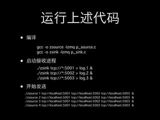 运行上述代码
•   编译
            gcc -o zsource -lzmq p_source.c
            gcc -o zsink -lzmq p_sink.c

•   启动接收进程
            ./zsink tcp://*:5001 > log.1 &
            ./zsink tcp://*:5002 > log.2 &
            ./zsink tcp://*:5003 > log.3 &

•       始发送
    ./zsource   1   tcp://localhost:5001   tcp://localhost:5002   tcp://localhost:5003   &
    ./zsource   2   tcp://localhost:5001   tcp://localhost:5002   tcp://localhost:5003   &
    ./zsource   3   tcp://localhost:5001   tcp://localhost:5002   tcp://localhost:5003   &
    ./zsource   4   tcp://localhost:5001   tcp://localhost:5002   tcp://localhost:5003   &
 